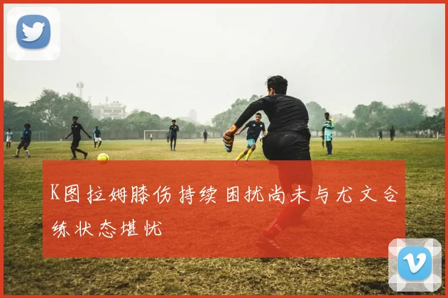 K图拉姆膝伤持续困扰尚未与尤文合练状态堪忧